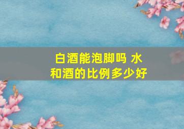 白酒能泡脚吗 水和酒的比例多少好